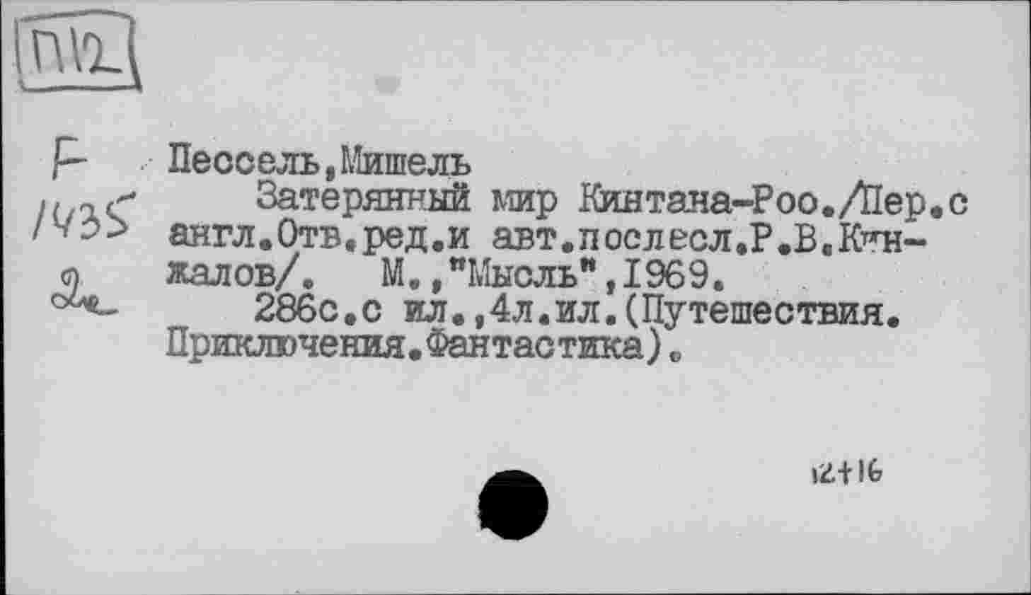 ﻿
р	Пе сс ель,Мишель
Затерянный мир Кинтана-Роо./Пер.с
/V:» англ.Отв.ред.и авт.послесл.Р.В.К-^н-
<п жалов/.	М.,"Мысль",1969.
286с.с ил.,4л.ил.(Путешествия.
Приключения.Фантастика)о
